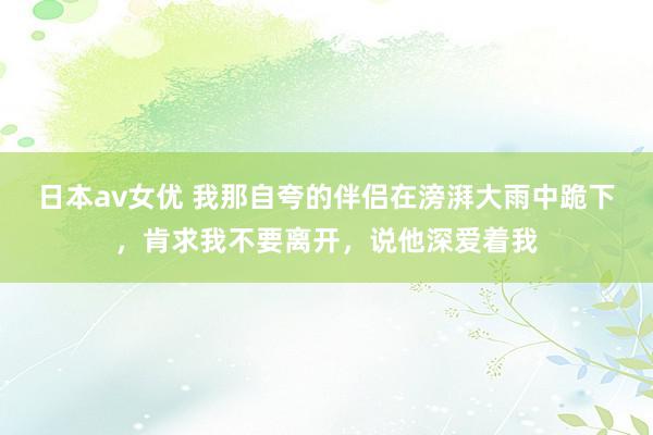 日本av女优 我那自夸的伴侣在滂湃大雨中跪下，肯求我不要离开，说他深爱着我