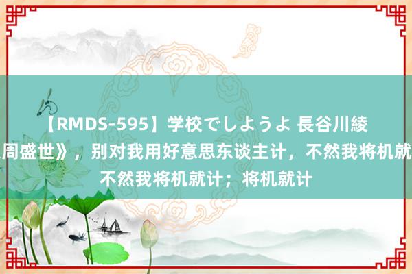 【RMDS-595】学校でしようよ 長谷川綾 私藏读物《大周盛世》，别对我用好意思东谈主计，不然我将机就计；将机就计