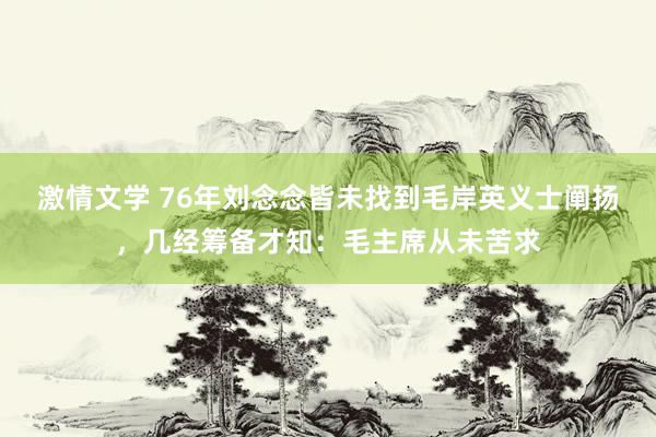 激情文学 76年刘念念皆未找到毛岸英义士阐扬，几经筹备才知：毛主席从未苦求