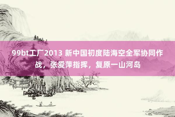 99bt工厂2013 新中国初度陆海空全军协同作战，张爱萍指挥，复原一山河岛