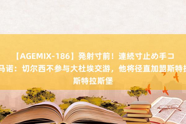 【AGEMIX-186】発射寸前！連続寸止め手コキ 罗马诺：切尔西不参与大杜埃交游，他将径直加盟斯特拉斯堡