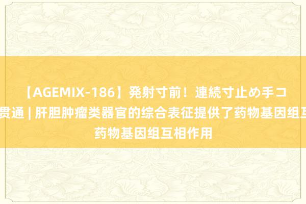 【AGEMIX-186】発射寸前！連続寸止め手コキ 文件贯通 | 肝胆肿瘤类器官的综合表征提供了药物基因组互相作用