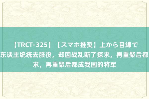 【TRCT-325】【スマホ推奨】上から目線で手コキ 昆玉3东谈主统统去服役，却因战乱断了探求，再重聚后都成我国的将军