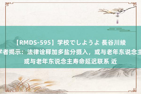 【RMDS-595】学校でしようよ 長谷川綾 戒盐无谓？北大学者揭示：法律诠释加多盐分摄入，或与老年东说念主寿命延迟联系 近