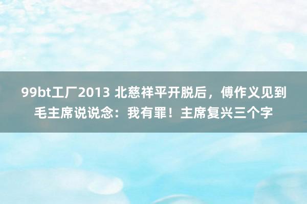 99bt工厂2013 北慈祥平开脱后，傅作义见到毛主席说说念：我有罪！主席复兴三个字