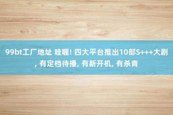 99bt工厂地址 哇喔! 四大平台推出10部S+++大剧, 有定档待播, 有新开机, 有杀青