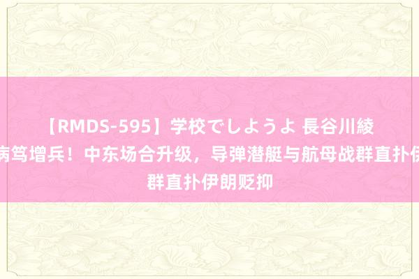 【RMDS-595】学校でしようよ 長谷川綾 好意思病笃增兵！中东场合升级，导弹潜艇与航母战群直扑伊朗贬抑