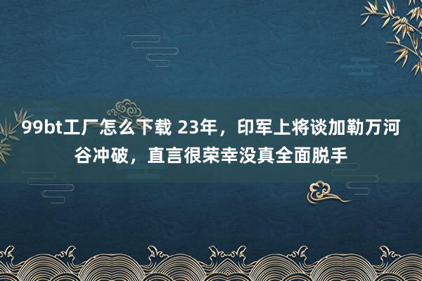 99bt工厂怎么下载 23年，印军上将谈加勒万河谷冲破，直言很荣幸没真全面脱手