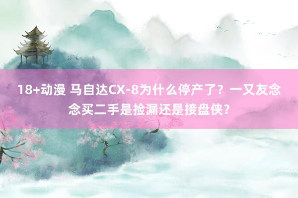 18+动漫 马自达CX-8为什么停产了？一又友念念买二手是捡