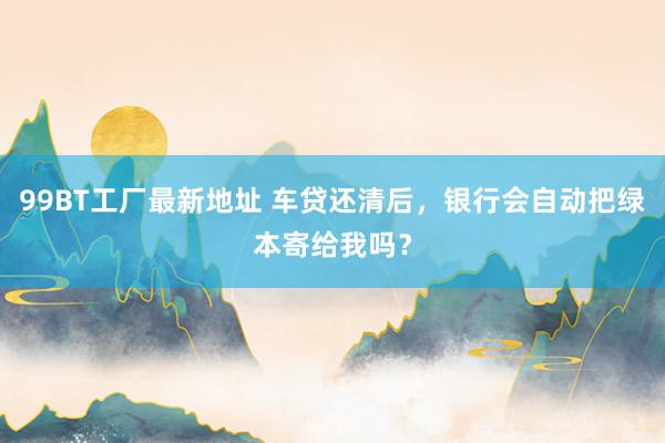 99BT工厂最新地址 车贷还清后，银行会自动把绿本寄给我吗？