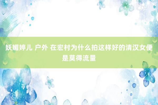 妖媚婷儿 户外 在宏村为什么拍这样好的清汉女便是莫得流量