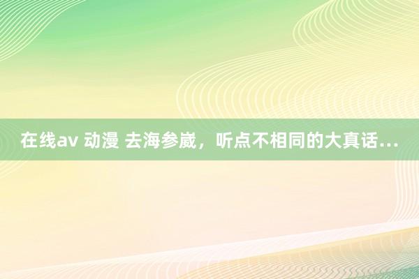 在线av 动漫 去海参崴，听点不相同的大真话…