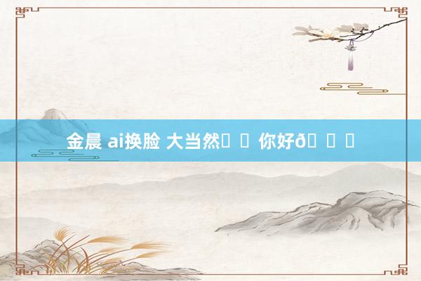 金晨 ai换脸 大当然⛰️你好👋
