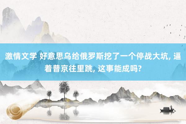 激情文学 好意思乌给俄罗斯挖了一个停战大坑, 逼着普京往里跳