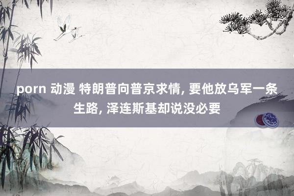 porn 动漫 特朗普向普京求情, 要他放乌军一条生路, 泽