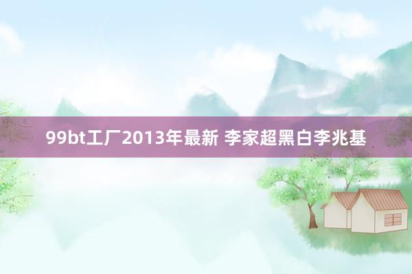 99bt工厂2013年最新 李家超黑白李兆基