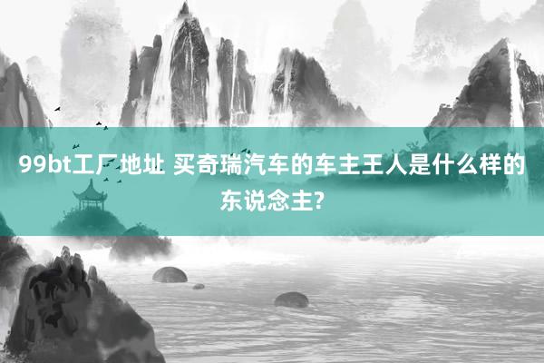 99bt工厂地址 买奇瑞汽车的车主王人是什么样的东说念主?