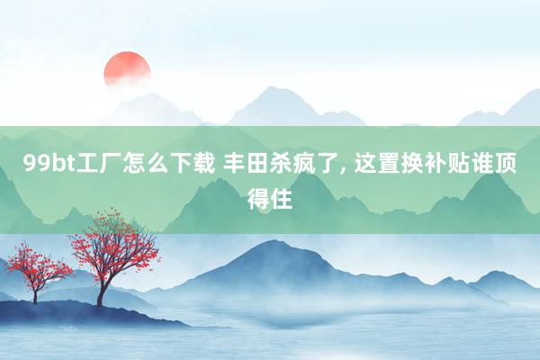 99bt工厂怎么下载 丰田杀疯了, 这置换补贴谁顶得住