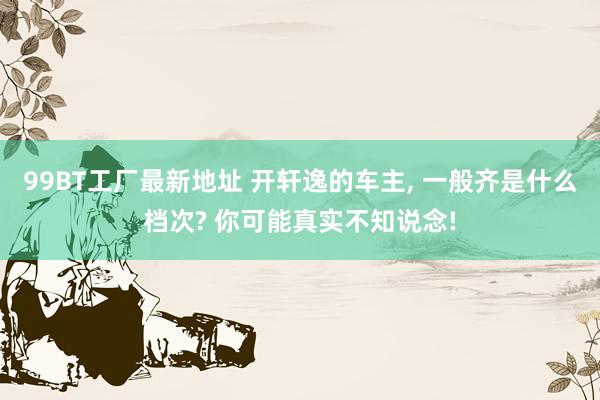 99BT工厂最新地址 开轩逸的车主, 一般齐是什么档次? 你