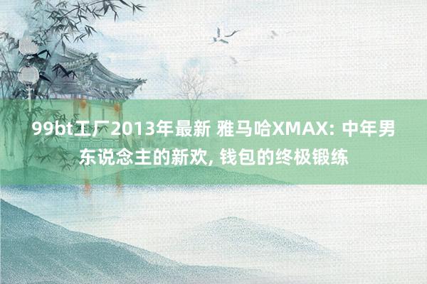 99bt工厂2013年最新 雅马哈XMAX: 中年男东说念主