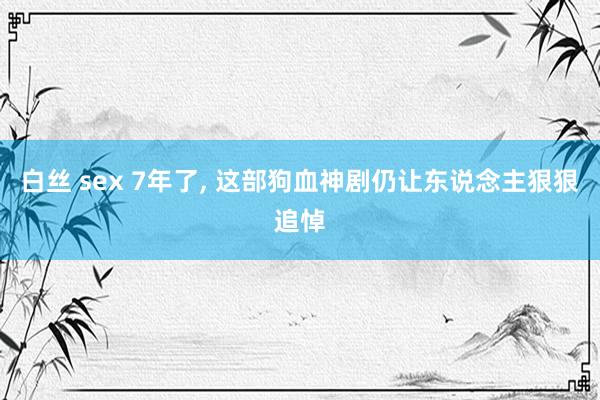 白丝 sex 7年了, 这部狗血神剧仍让东说念主狠狠追悼