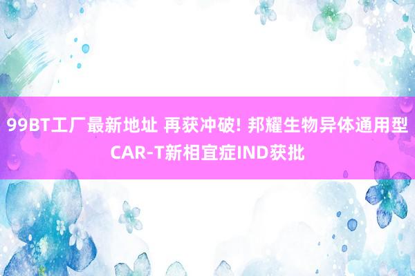 99BT工厂最新地址 再获冲破! 邦耀生物异体通用型CAR-