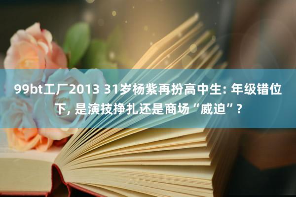99bt工厂2013 31岁杨紫再扮高中生: 年级错位下, 