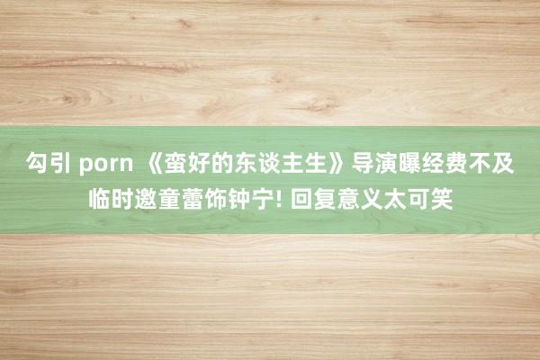 勾引 porn 《蛮好的东谈主生》导演曝经费不及临时邀童蕾饰