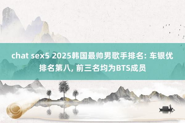 chat sex5 2025韩国最帅男歌手排名: 车银优排名