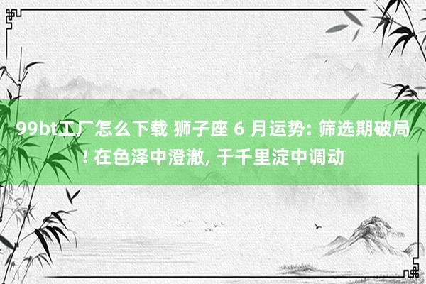 99bt工厂怎么下载 狮子座 6 月运势: 筛选期破局! 在
