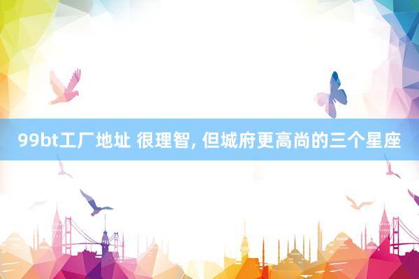 99bt工厂地址 很理智, 但城府更高尚的三个星座
