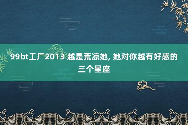 99bt工厂2013 越是荒凉她, 她对你越有好感的三个星座