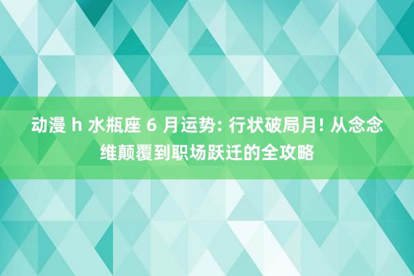 动漫 h 水瓶座 6 月运势: 行状破局月! 从念念维颠覆到