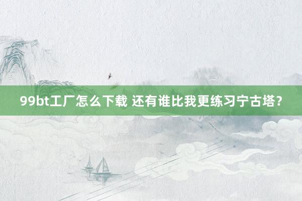 99bt工厂怎么下载 还有谁比我更练习宁古塔？