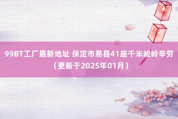 99BT工厂最新地址 保定市易县41座千米峻岭辛劳（更新于2