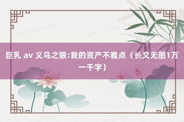 巨乳 av 义乌之狼:我的资产不雅点（长文无图1万一千字）