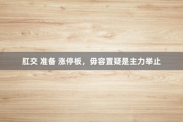 肛交 准备 涨停板，毋容置疑是主力举止