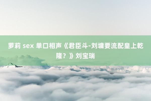 萝莉 sex 单口相声《君臣斗-刘墉要流配皇上乾隆？》刘宝瑞