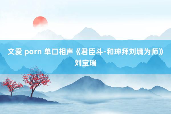 文爱 porn 单口相声《君臣斗-和珅拜刘墉为师》刘宝瑞