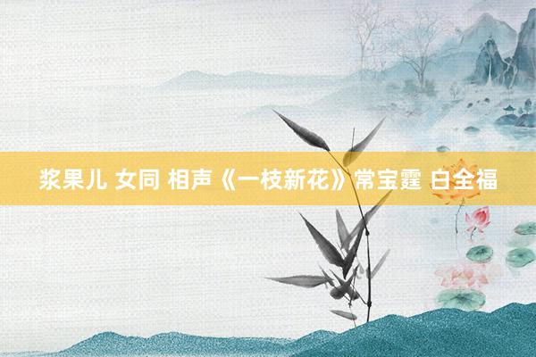 浆果儿 女同 相声《一枝新花》常宝霆 白全福
