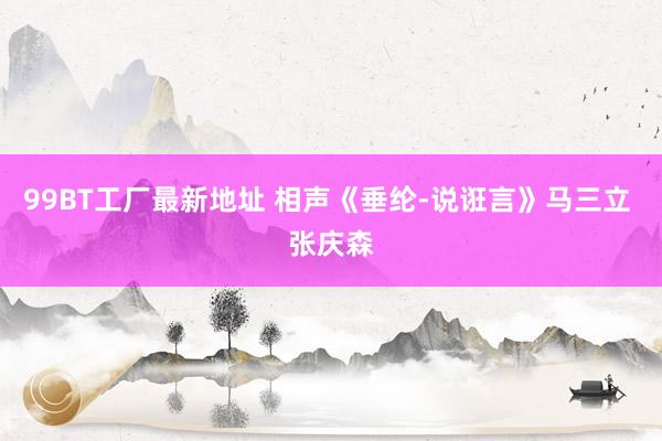 99BT工厂最新地址 相声《垂纶-说诳言》马三立 张庆森